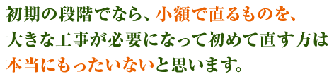 初期の段階でなら、小額で直るものを、大きな工事が必要になって初めて直す方は本当にもったいないと思います。